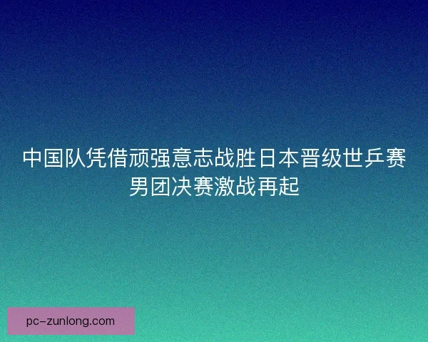 中国队凭借顽强意志战胜日本晋级世乒赛男团决赛激战再起 中国队凭借顽强意志战胜日本晋级世乒赛男团决赛激战再起