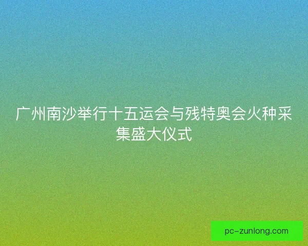 广州南沙举行十五运会与残特奥会火种采集盛大仪式