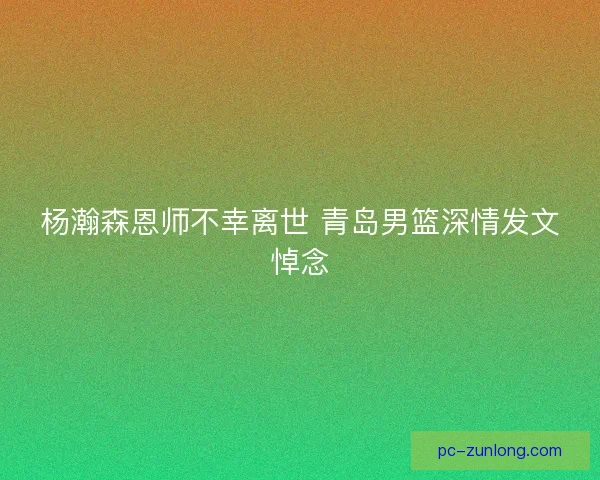 杨瀚森恩师不幸离世 青岛男篮深情发文悼念
