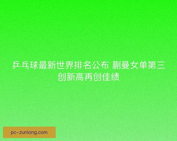 乒乓球最新世界排名公布 蒯曼女单第三创新高再创佳绩