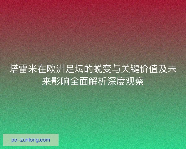 塔雷米在欧洲足坛的蜕变与关键价值及未来影响全面解析深度观察
