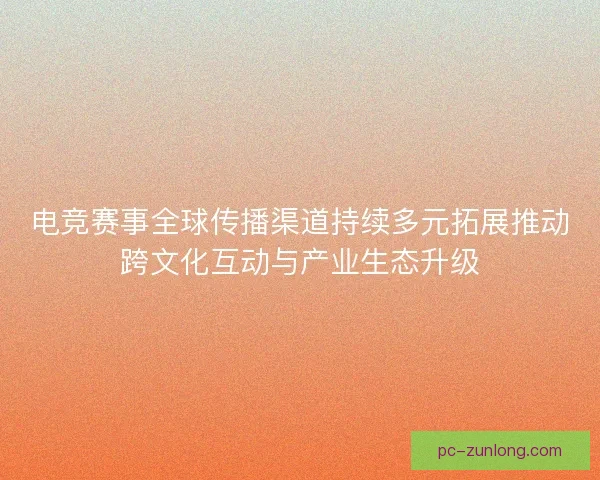 电竞赛事全球传播渠道持续多元拓展推动跨文化互动与产业生态升级