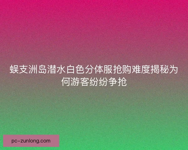 蜈支洲岛潜水白色分体服抢购难度揭秘为何游客纷纷争抢