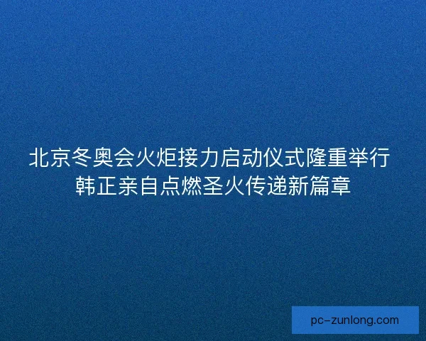 北京冬奥会火炬接力启动仪式隆重举行 韩正亲自点燃圣火传递新篇章