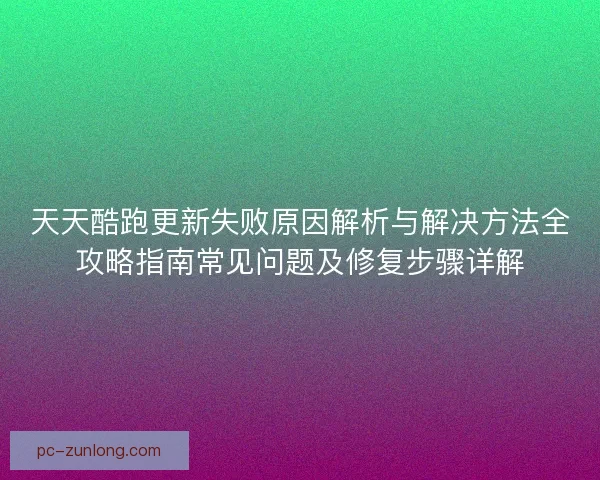 天天酷跑更新失败原因解析与解决方法全攻略指南常见问题及修复步骤详解