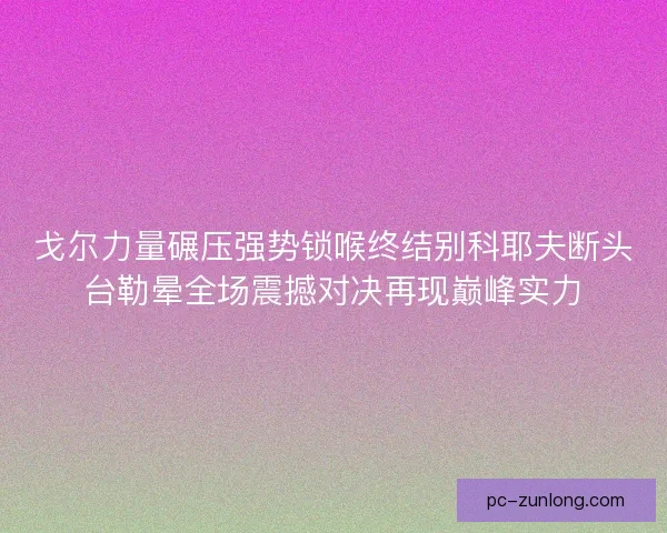 戈尔力量碾压强势锁喉终结别科耶夫断头台勒晕全场震撼对决再现巅峰实力