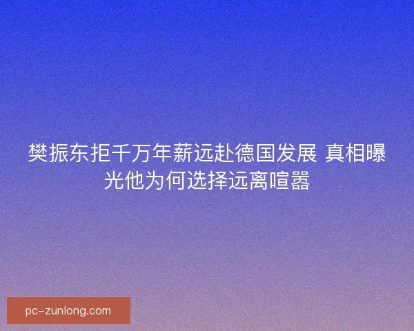 樊振东拒千万年薪远赴德国发展 真相曝光他为何选择远离喧嚣