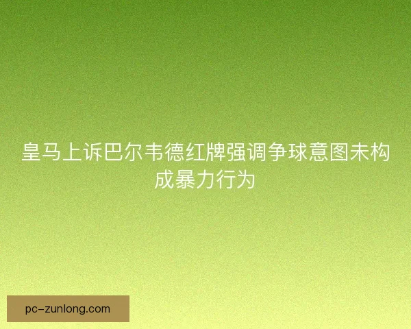 皇马上诉巴尔韦德红牌强调争球意图未构成暴力行为 皇马上诉巴尔韦德红牌强调争球意图未构成暴力行为