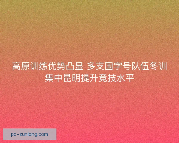 高原训练优势凸显 多支国字号队伍冬训集中昆明提升竞技水平 高原训练优势凸显 多支国字号队伍冬训集中昆明提升竞技水平