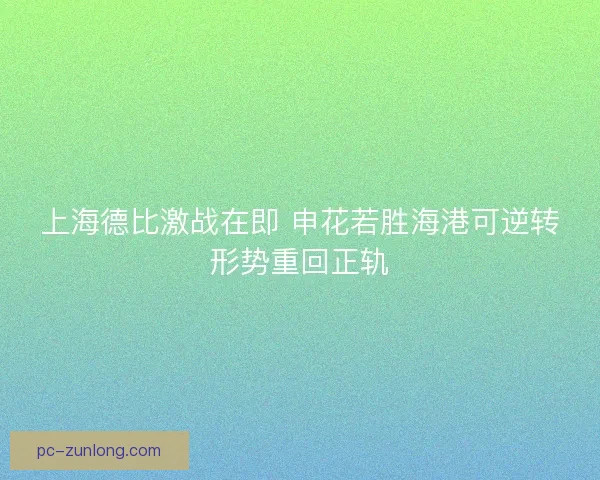 上海德比激战在即 申花若胜海港可逆转形势重回正轨 上海德比激战在即 申花若胜海港可逆转形势重回正轨