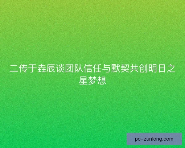 二传于垚辰谈团队信任与默契共创明日之星梦想