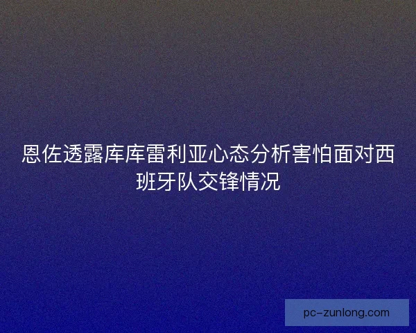 恩佐透露库库雷利亚心态分析害怕面对西班牙队交锋情况 恩佐透露库库雷利亚心态分析害怕面对西班牙队交锋情况