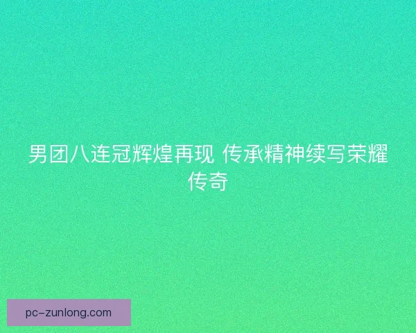 男团八连冠辉煌再现 传承精神续写荣耀传奇