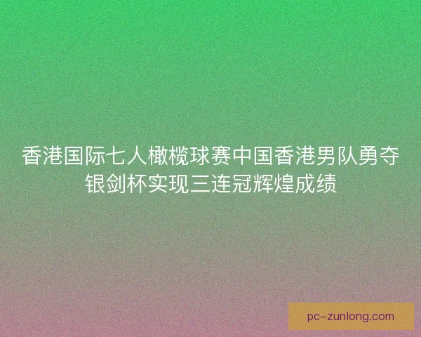香港国际七人橄榄球赛中国香港男队勇夺银剑杯实现三连冠辉煌成绩 香港国际七人橄榄球赛中国香港男队勇夺银剑杯实现三连冠辉煌成绩