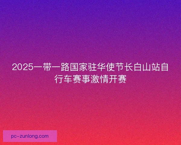 2025一带一路国家驻华使节长白山站自行车赛事激情开赛 2025一带一路国家驻华使节长白山站自行车赛事激情开赛