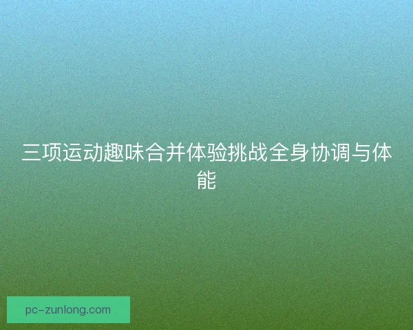 三项运动趣味合并体验挑战全身协调与体能 三项运动趣味合并体验挑战全身协调与体能