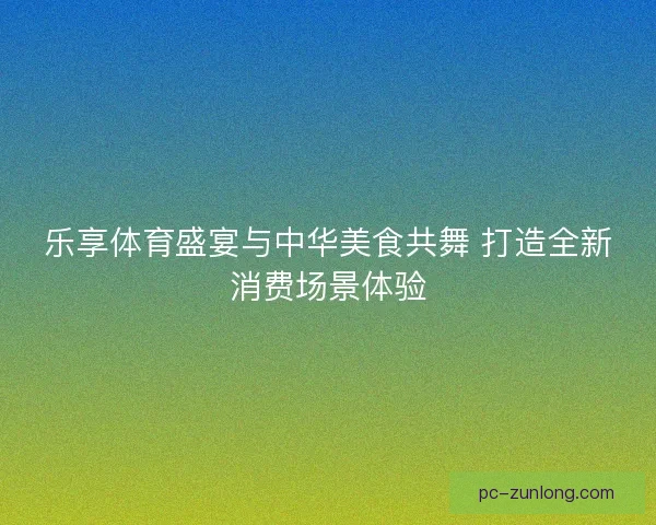 乐享体育盛宴与中华美食共舞 打造全新消费场景体验