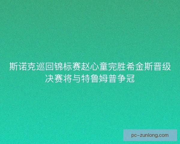 斯诺克巡回锦标赛赵心童完胜希金斯晋级决赛将与特鲁姆普争冠