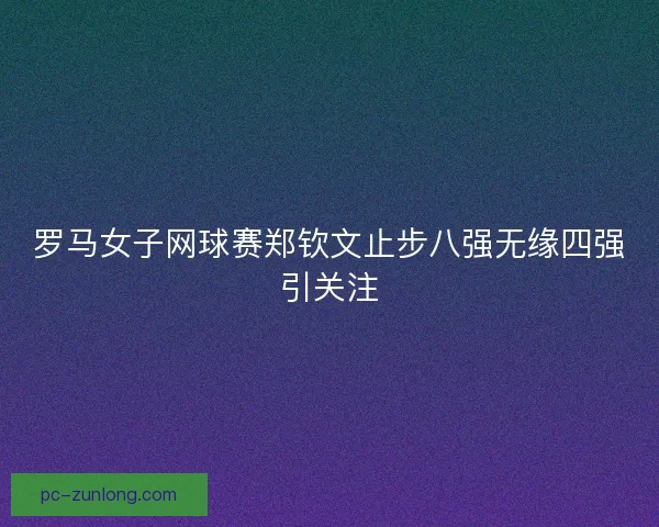 罗马女子网球赛郑钦文止步八强无缘四强引关注 罗马女子网球赛郑钦文止步八强无缘四强引关注