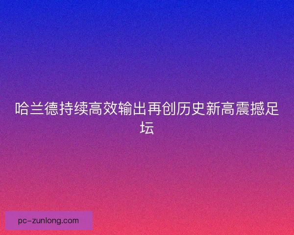 哈兰德持续高效输出再创历史新高震撼足坛