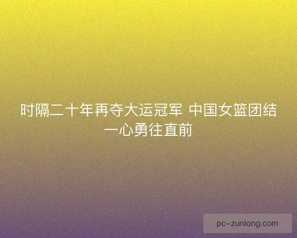 时隔二十年再夺大运冠军 中国女篮团结一心勇往直前