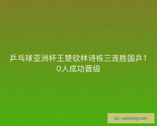 乒乓球亚洲杯王楚钦林诗栋三连胜国乒10人成功晋级
